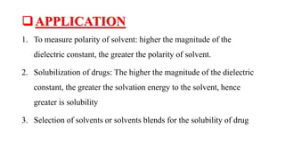 APPLICATION
1. To measure polarity of solvent: higher the magnitude of the
dielectric constant, the greater the polarity of solvent.
2. Solubilization of drugs: The higher the magnitude of the dielectric
constant, the greater the solvation energy to the solvent, hence
greater is solubility
3. Selection of solvents or solvents blends for the solubility of drug
 