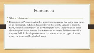 Polarization
• What is Polarization?
• Polarization, in Physics, is defined as a phenomenon caused due to the wave nature
of electromagnetic radiation. Sunlight travels through the vacuum to reach the
Earth, which is an example of an electromagnetic wave. These waves are called
electromagnetic waves because they form when an electric field interacts with a
magnetic field. In the chapter on waves, you learned about two types of waves,
transverse waves, and longitudinal waves.
 