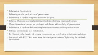 • Polarization Applications
• Following are the applications of polarization:
• Polarization is used in sunglasses to reduce the glare.
• Polaroid filters are used in plastic industries for performing stress analysis test.
• Three-dimensional movies are produced and shown with the help of polarization.
• Polarization is used for differentiating between transverse and longitudinal waves.
• Infrared spectroscopy uses polarization.
• In Chemistry, the chirality of organic compounds are tested using polarization technique.
• Stay tuned with BYJU’S to learn more about the polarization of light using the methods
listed above
 