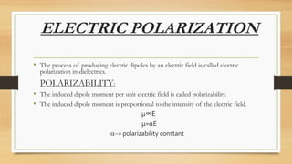 ELECTRIC POLARIZATION
• The process of producing electric dipoles by an electric field is called electric
polarization in dielectrics.
POLARIZABILITY:
• The induced dipole moment per unit electric field is called polarizability.
• The induced dipole moment is proportional to the intensity of the electric field.
µ∝E
µ=E
 polarizability constant
 