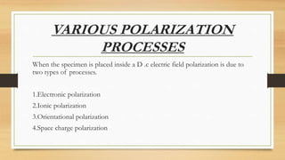 VARIOUS POLARIZATION
PROCESSES
When the specimen is placed inside a D .c electric field polarization is due to
two types of processes.
1.Electronic polarization
2.Ionic polarization
3.Orientational polarization
4.Space charge polarization
 