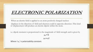 ELECTRONIC POLARIZATION
When an electric field is applied to an atom positively charged nucleus
displaces in the direction of field and electron could in opposite direction .This kind
of displacement will produce an electric dipole within the atom.
i.e. dipole moment is proportional to the magnitude of field strength and is given by
µₑ∝E
µₑ=ₑE
Where ‘ₑ’ is polarizability constant.
 