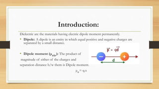 Introduction:
Dielectric are the materials having electric dipole moment permanently.
• Dipole: A dipole is an entity in which equal positive and negative charges are
separated by a small distance.
• Dipole moment (μ 𝒆𝒍𝒆
): The product of
magnitude of either of the charges and
separation distance b/w them is Dipole moment.
μ 𝑒
= q.x
 
