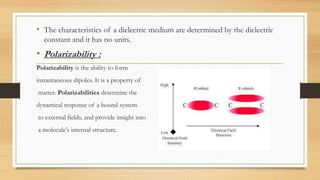 • The characteristics of a dielectric medium are determined by the dielectric
constant and it has no units.
• Polarizability :
Polarizability is the ability to form
instantaneous dipoles. It is a property of
matter. Polarizabilities determine the
dynamical response of a bound system
to external fields, and provide insight into
a molecule's internal structure.
 