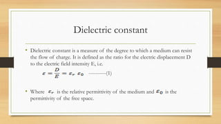 Dielectric constant
• Dielectric constant is a measure of the degree to which a medium can resist
the flow of charge. It is defined as the ratio for the electric displacement D
to the electric field intensity E, i.e.
----------(1)
• Where is the relative permittivity of the medium and is the
permittivity of the free space.
 