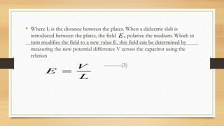 • Where L is the distance between the plates. When a dielectric slab is
introduced between the plates, the field polarize the medium. Which in
turn modifies the field to a new value E. this field can be determined by
measuring the new potential difference V across the capacitor using the
relation
----------(3)
0E
V
E
L

 