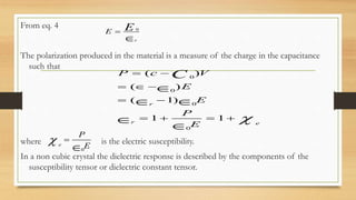 From eq. 4
The polarization produced in the material is a measure of the charge in the capacitance
such that
where is the electric susceptibility.
In a non cubic crystal the dielectric response is described by the components of the
susceptibility tensor or dielectric constant tensor.
0
r
E E

0
0
0
0
( )
( )
( 1)
1 1
r
r e
P c V
E
E
P
E
C

 
  
 
   

 


0
e
P
E
 

 