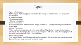Types
Types of Polarization
Following are the three types of polarization depending on the transverse and longitudinal
wave motion:
•Linear polarization
•Circular polarization
•Elliptical polarization
Linear polarization
In linear polarization, the electric field of light is limited to a single plane along the direction of
propagation.
Circular Polarization
There are two linear components in the electric field of light that are perpendicular to each
other such that their amplitudes are equal, but the phase difference is π2. The propagation of
occurring electric field will be in a circular motion.
Elliptical Polarization
The electric field of light follows an elliptical propagation. The amplitude and phase difference
between the two linear components are not equal.
 