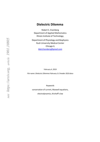 seehttps://arxiv.org,article1901.10805
Dielectric Dilemma
Robert S. Eisenberg
Department of Applied Mathematics
Illinois Institute of Technology;
Department of Physiology and Biophysics
Rush University Medical Center
Chicago IL
Bob.Eisenberg@gmail.com
February 4, 2019
File name: Dielectric Dilemma February 3-2 header 2019.docx
Keywords
conservation of current, Maxwell equations,
electrodynamics, Kirchoff’s law
 