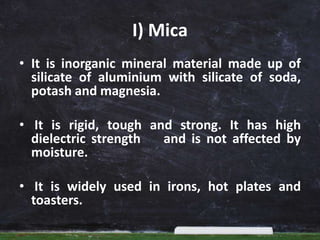 I) Mica
• It is inorganic mineral material made up of
silicate of aluminium with silicate of soda,
potash and magnesia.
• It is rigid, tough and strong. It has high
dielectric strength and is not affected by
moisture.
• It is widely used in irons, hot plates and
toasters.
 