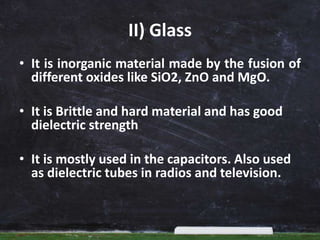 II) Glass
• It is inorganic material made by the fusion of
different oxides like SiO2, ZnO and MgO.
• It is Brittle and hard material and has good
dielectric strength
• It is mostly used in the capacitors. Also used
as dielectric tubes in radios and television.
 