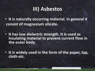 III) Asbestos
• It is naturally occurring material. In general it
consist of magnesium silicate.
• It has low dielectric strength. It is used as
insulating material to prevent current flow in
the outer body.
• It is widely used in the form of the paper, tap,
cloth etc.
 