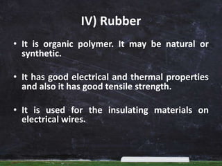 IV) Rubber
• It is organic polymer. It may be natural or
synthetic.
• It has good electrical and thermal properties
and also it has good tensile strength.
• It is used for the insulating materials on
electrical wires.
 