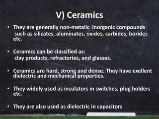 V) Ceramics
• They are generally non-metalic inorganic compounds
such as silicates, aluminates, oxides, carbides, borides
etc.
• Ceramics can be classified as:
clay products, refractories, and glasses.
• Ceramics are hard, strong and dense. They have exellent
dielectric and mechanical properties.
• They widely used as insulators in switches, plug holders
etc.
• They are also used as dielectric in capacitors
 