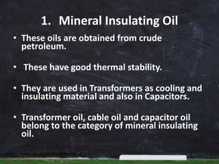 1. Mineral Insulating Oil
• These oils are obtained from crude
petroleum.
• These have good thermal stability.
• They are used in Transformers as cooling and
insulating material and also in Capacitors.
• Transformer oil, cable oil and capacitor oil
belong to the category of mineral insulating
oil.
 
