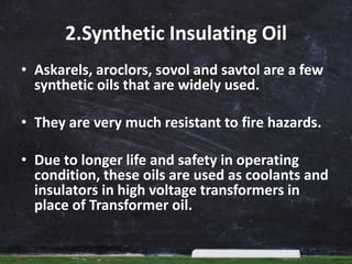 2.Synthetic Insulating Oil
• Askarels, aroclors, sovol and savtol are a few
synthetic oils that are widely used.
• They are very much resistant to fire hazards.
• Due to longer life and safety in operating
condition, these oils are used as coolants and
insulators in high voltage transformers in
place of Transformer oil.
 