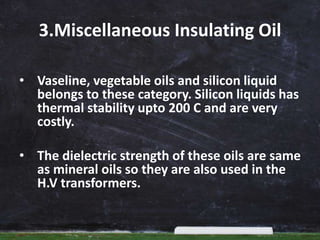 3.Miscellaneous Insulating Oil
• Vaseline, vegetable oils and silicon liquid
belongs to these category. Silicon liquids has
thermal stability upto 200 C and are very
costly.
• The dielectric strength of these oils are same
as mineral oils so they are also used in the
H.V transformers.
 