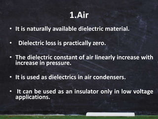 1.Air
• It is naturally available dielectric material.
• Dielectric loss is practically zero.
• The dielectric constant of air linearly increase with
increase in pressure.
• It is used as dielectrics in air condensers.
• It can be used as an insulator only in low voltage
applications.
 