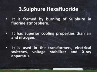 3.Sulphure Hexafluoride
• It is formed by burning of Sulphure in
fluorine atmosphere.
• It has superior cooling properties than air
and nitrogen.
• It is used in the transformers, electrical
switches, voltage stabilizer and X-ray
apparatus.
 