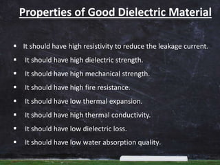 Properties of Good Dielectric Material
 It should have high resistivity to reduce the leakage current.
 It should have high dielectric strength.
 It should have high mechanical strength.
 It should have high fire resistance.
 It should have low thermal expansion.
 It should have high thermal conductivity.
 It should have low dielectric loss.
 It should have low water absorption quality.
 