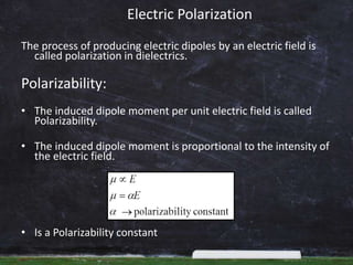 Electric Polarization
The process of producing electric dipoles by an electric field is
called polarization in dielectrics.
Polarizability:
• The induced dipole moment per unit electric field is called
Polarizability.
• The induced dipole moment is proportional to the intensity of
the electric field.
• Is a Polarizability constant
 