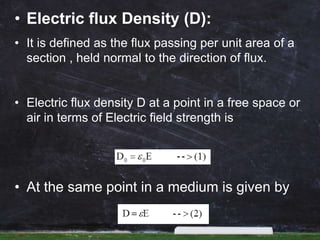 • Electric flux Density (D):
• It is defined as the flux passing per unit area of a
section , held normal to the direction of flux.
• Electric flux density D at a point in a free space or
air in terms of Electric field strength is
• At the same point in a medium is given by
 