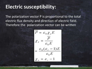 Electric susceptibility:
The polarization vector P is proportional to the total
electric flux density and direction of electric field.
Therefore the polarization vector can be written
 