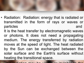 • Radiation: Radiation: energy that is radiated or
transmitted in the form of rays or waves or
particles and
It is the heat transfer by electromagnetic waves
or photons. It does not need a propagating
medium. The energy transferred by radiation
moves at the speed of light. The heat radiated
by the Sun can be exchanged between the
solar surface and the Earth's surface without
heating the transitional space.
 