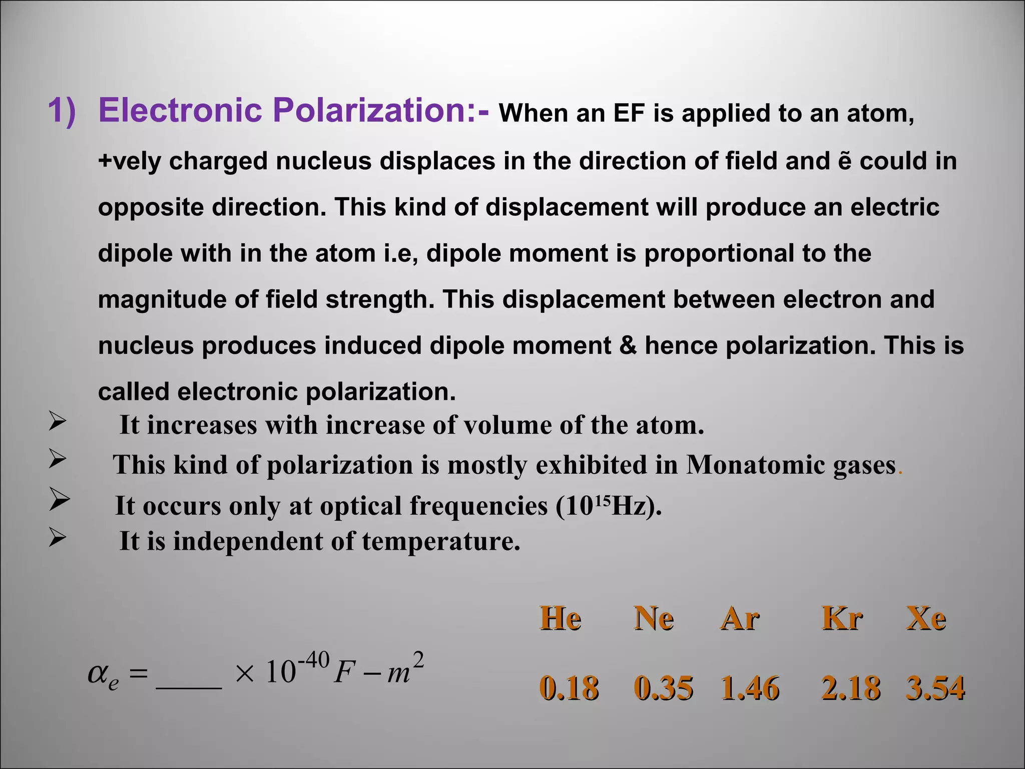 1) Electronic Polarization:- When an EF is applied to an atom,
+vely charged nucleus displaces in the direction of field and ẽ could in
opposite direction. This kind of displacement will produce an electric
dipole with in the atom i.e, dipole moment is proportional to the
magnitude of field strength. This displacement between electron and
nucleus produces induced dipole moment & hence polarization. This is
called electronic polarization.







It increases with increase of volume of the atom.
This kind of polarization is mostly exhibited in Monatomic gases .
It occurs only at optical frequencies (1015Hz).
It is independent of temperature.

He
α e = ____ × 10-40 F − m 2

Ne

Ar

0.18 0.35 1.46

Kr

Xe

2.18 3.54

 
