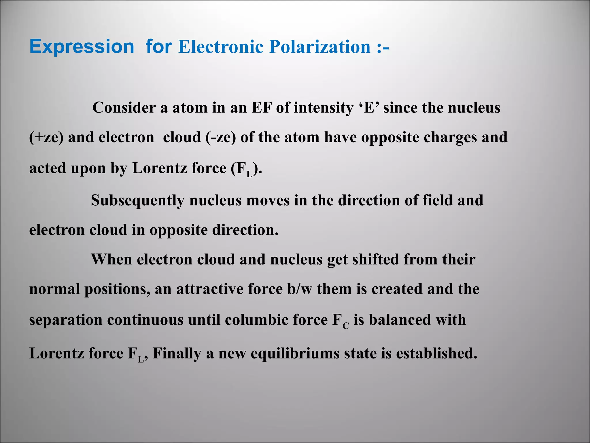 Expression for Electronic Polarization :Consider a atom in an EF of intensity ‘E’ since the nucleus
(+ze) and electron cloud (-ze) of the atom have opposite charges and
acted upon by Lorentz force (FL).
Subsequently nucleus moves in the direction of field and
electron cloud in opposite direction.
When electron cloud and nucleus get shifted from their
normal positions, an attractive force b/w them is created and the
separation continuous until columbic force F C is balanced with
Lorentz force FL, Finally a new equilibriums state is established.

 