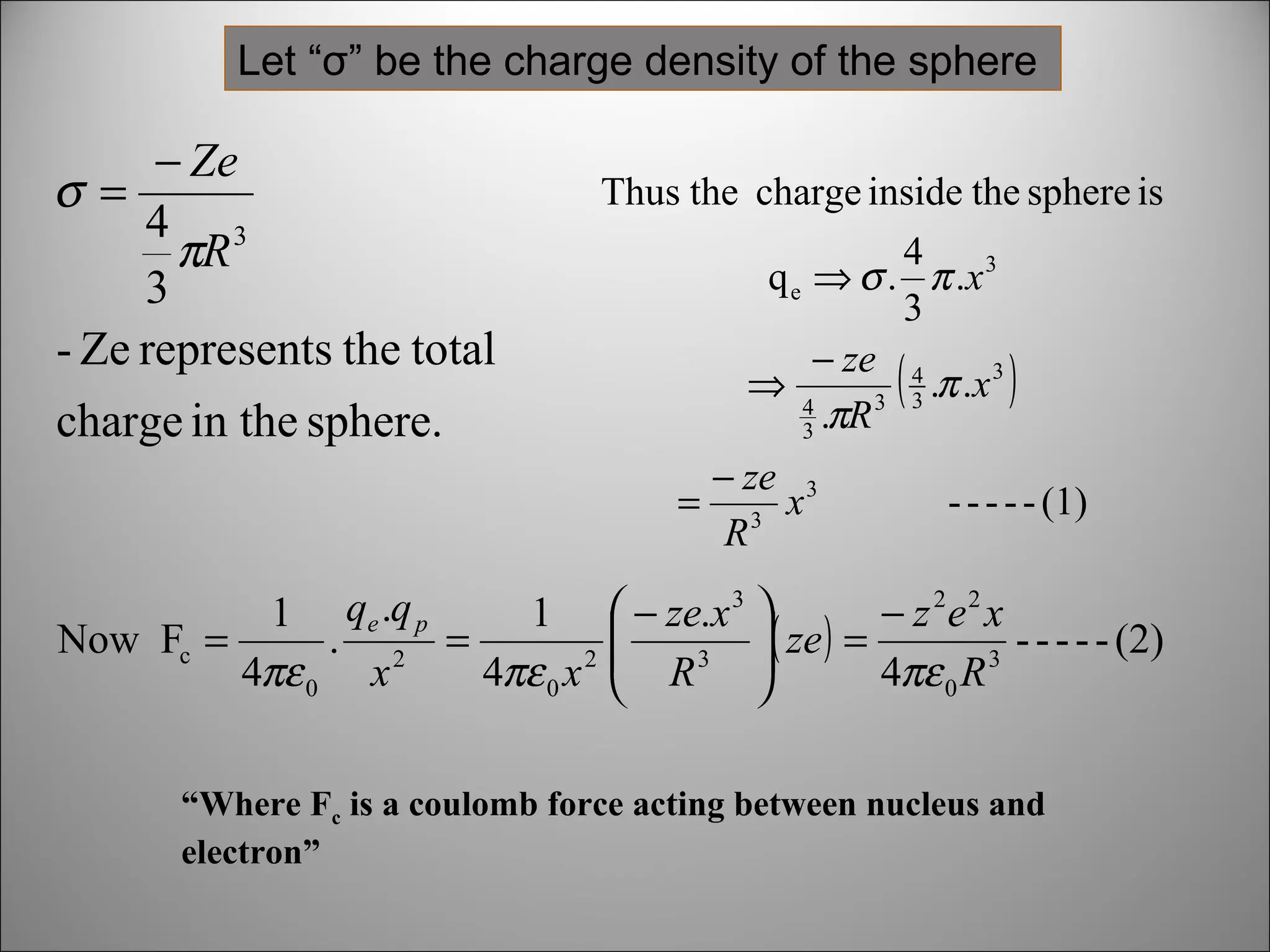 Let “σ” be the charge density of the sphere

− Ze
σ=
4 3
πR
3
- Ze represents the total
charge in the sphere.

Thus the charge inside the sphere is
4
q e ⇒ σ . π .x 3
3
− ze 4
⇒ 4
.π .x 3
.πR 3 3
3

(

=

− ze 3
x
3
R

)

- - - - - (1)

1 qe .q p
1  − ze.x 3 
− z 2e 2 x

( ze ) =
Now Fc =
. 2 =
- - - - - (2)
2 
3
3

4πε 0 x
4πε 0 x  R 
4πε 0 R
“Where Fc is a coulomb force acting between nucleus and
electron”

 