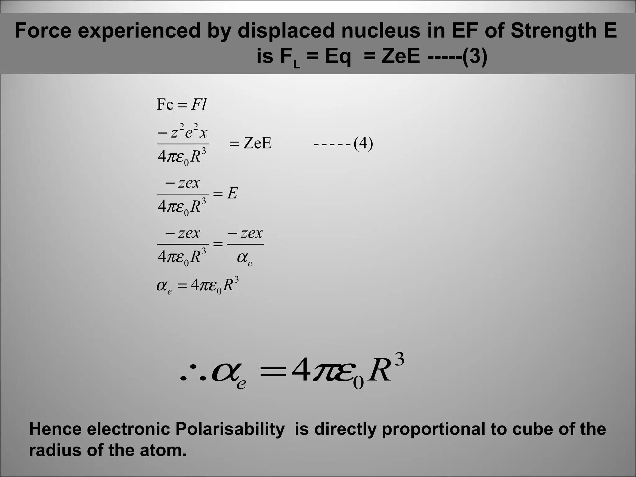 Force experienced by displaced nucleus in EF of Strength E
is FL = Eq = ZeE -----(3)
Fc = Fl
− z 2e 2 x
4πε 0 R 3

= ZeE

- - - - - (4)

− zex
=E
4πε 0 R 3
− zex
− zex
=
4πε 0 R 3
αe

α e = 4πε 0 R 3

∴αe = 4πε0 R

3

Hence electronic Polarisability is directly proportional to cube of the
radius of the atom.

 