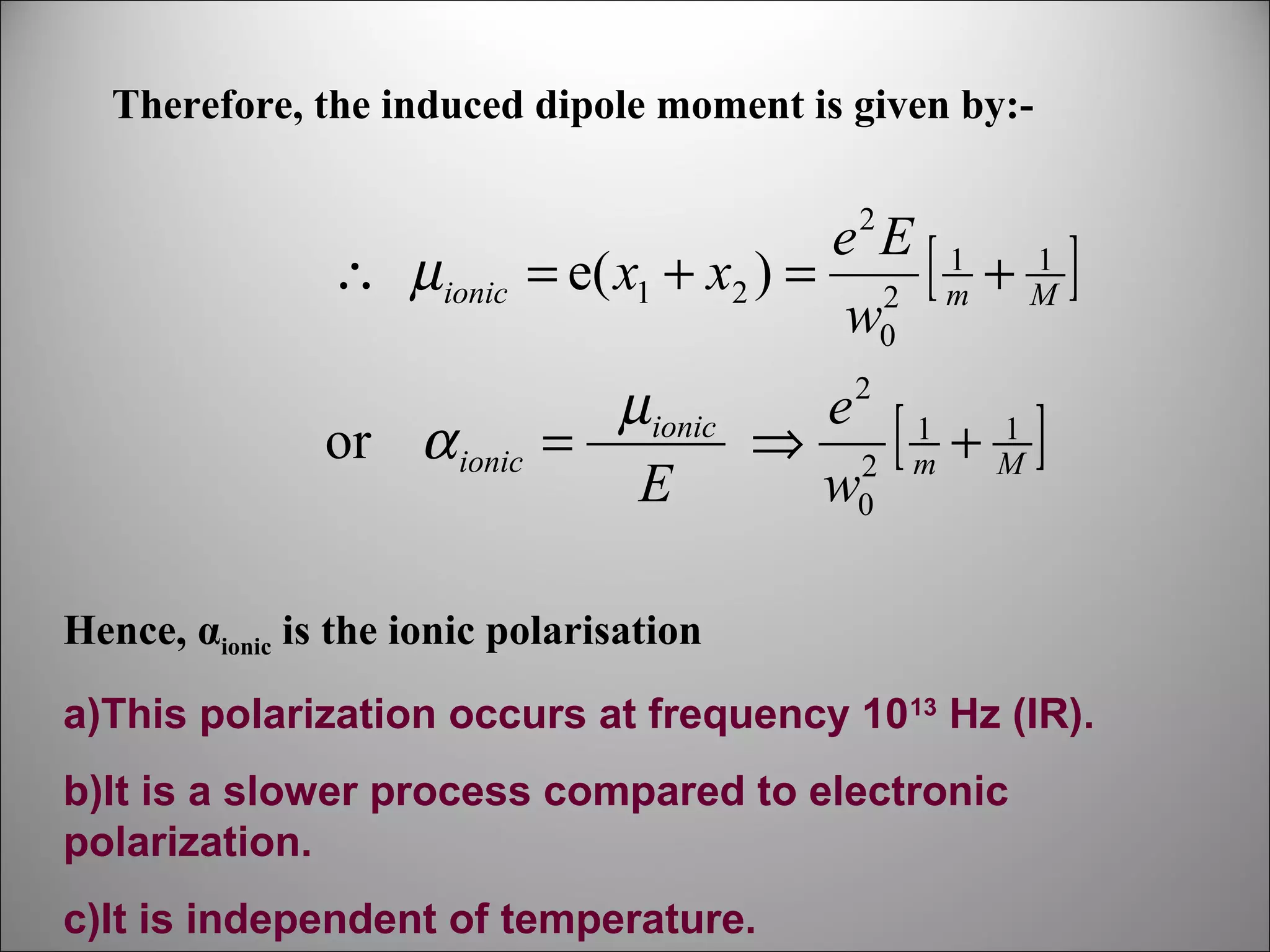 Therefore, the induced dipole moment is given by:2

∴ µionic

e E 1 1
= e( x1 + x2 ) = 2 [ m + M ]
w0

or α ionic

µionic
e 1 1
=
⇒ 2 [m + M]
E
w0
2

Hence, αionic is the ionic polarisation
a)This polarization occurs at frequency 1013 Hz (IR).
b)It is a slower process compared to electronic
polarization.
c)It is independent of temperature.

 