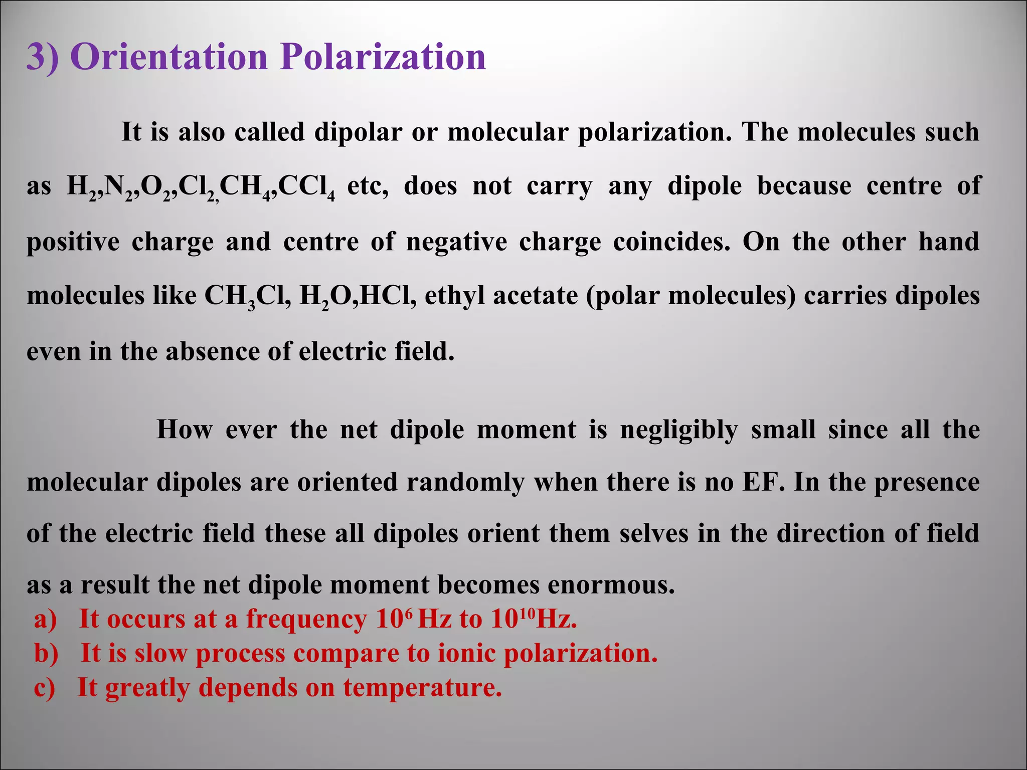 3) Orientation Polarization
It is also called dipolar or molecular polarization. The molecules such
as H2,N2,O2,Cl2,CH4,CCl4 etc, does not carry any dipole because centre of
positive charge and centre of negative charge coincides. On the other hand
molecules like CH3Cl, H2O,HCl, ethyl acetate (polar molecules) carries dipoles
even in the absence of electric field.
How ever the net dipole moment is negligibly small since all the
molecular dipoles are oriented randomly when there is no EF. In the presence
of the electric field these all dipoles orient them selves in the direction of field
as a result the net dipole moment becomes enormous.
a) It occurs at a frequency 106 Hz to 1010Hz.
b) It is slow process compare to ionic polarization.
c) It greatly depends on temperature.

 