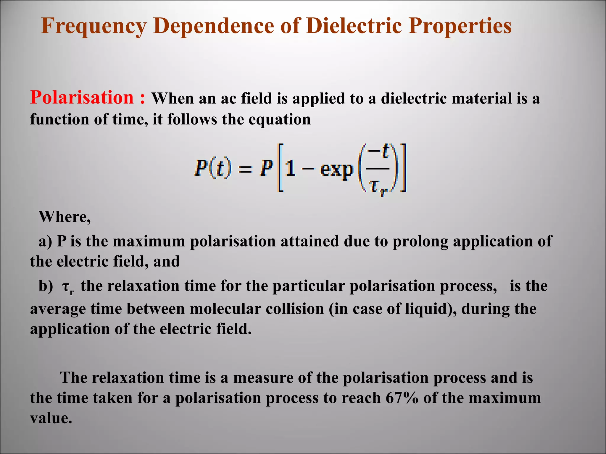 Frequency Dependence of Dielectric Properties
Polarisation : When an ac field is applied to a dielectric material is a
function of time, it follows the equation

Where,
a) P is the maximum polarisation attained due to prolong application of
the electric field, and
b) τr the relaxation time for the particular polarisation process, is the
average time between molecular collision (in case of liquid), during the
application of the electric field.
The relaxation time is a measure of the polarisation process and is
the time taken for a polarisation process to reach 67% of the maximum
value.

 