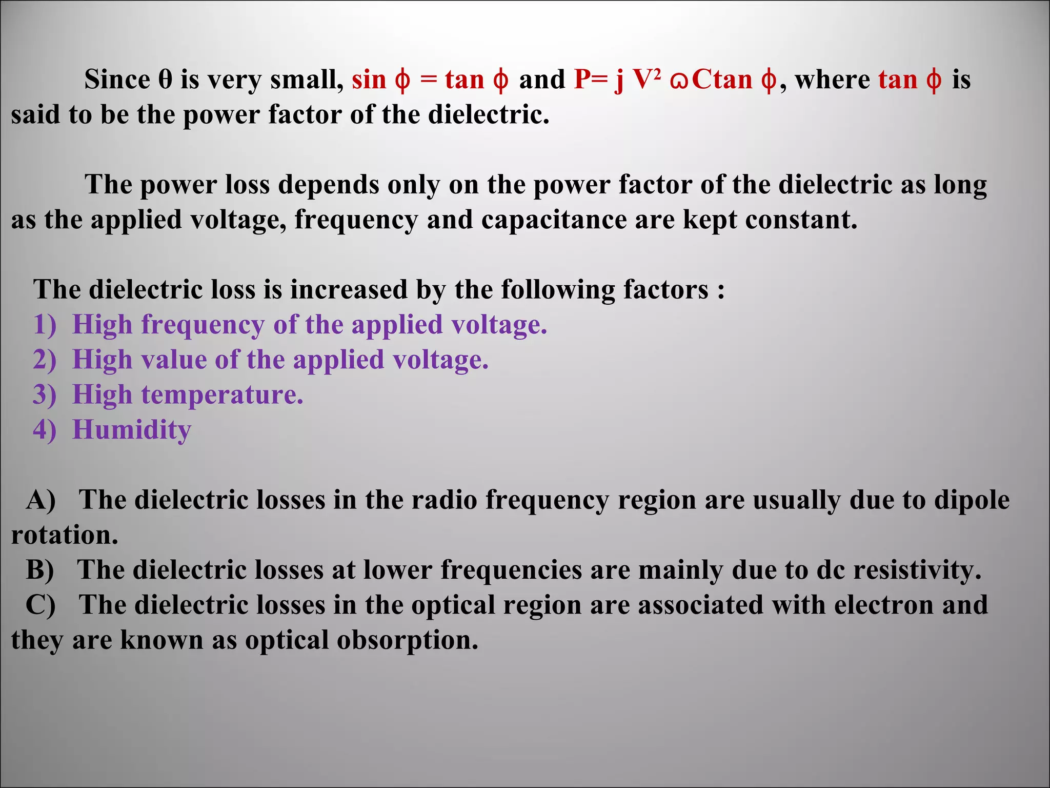 Since θ is very small, sin ɸ = tan ɸ and P= j V2 ɷ Ctan ɸ, where tan ɸ is
said to be the power factor of the dielectric.
The power loss depends only on the power factor of the dielectric as long
as the applied voltage, frequency and capacitance are kept constant.
The dielectric loss is increased by the following factors :
1) High frequency of the applied voltage.
2) High value of the applied voltage.
3) High temperature.
4) Humidity
A) The dielectric losses in the radio frequency region are usually due to dipole
rotation.
B) The dielectric losses at lower frequencies are mainly due to dc resistivity.
C) The dielectric losses in the optical region are associated with electron and
they are known as optical obsorption.

 