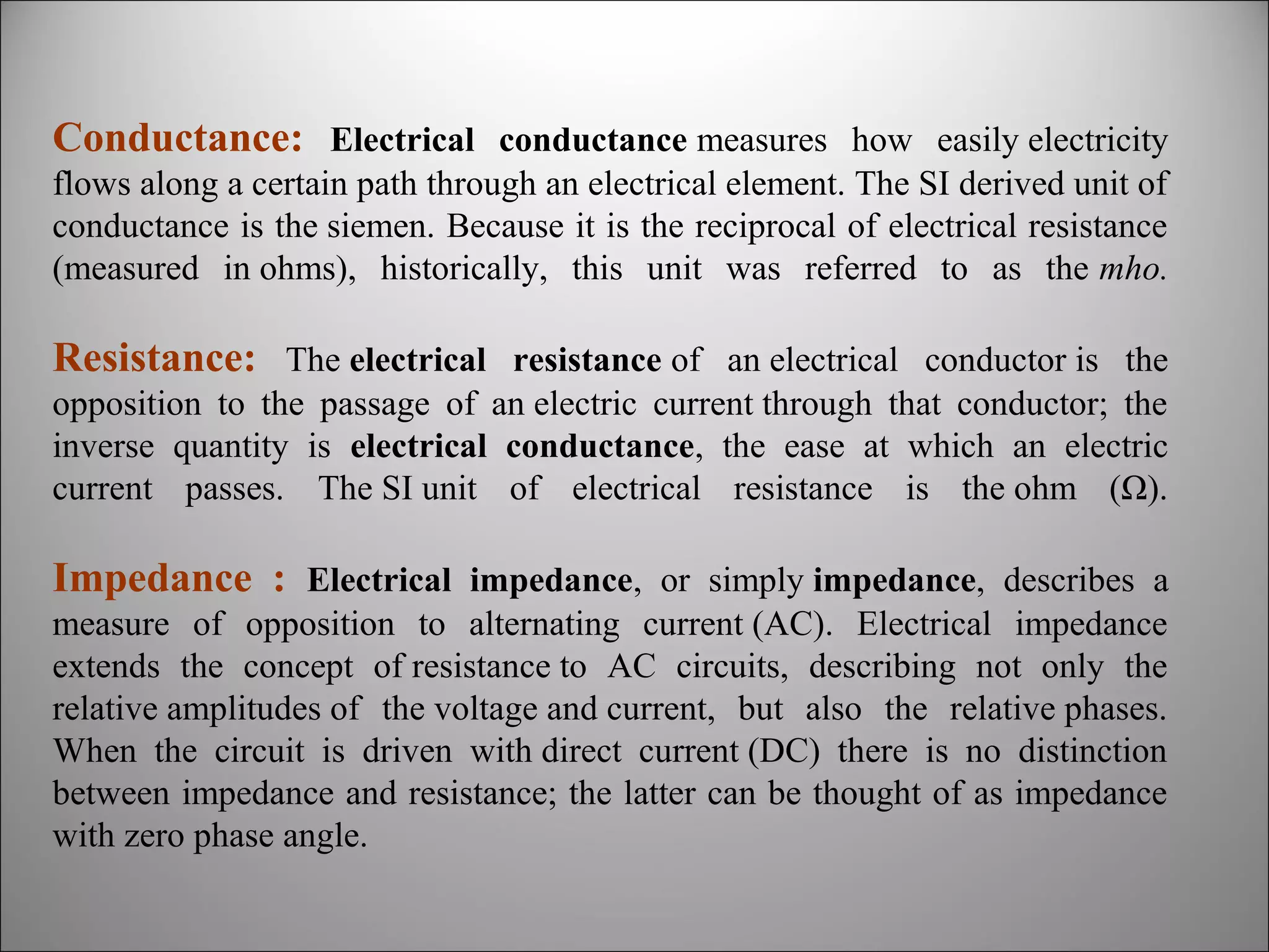 Conductance: Electrical conductance measures how easily electricity
flows along a certain path through an electrical element. The SI derived unit of
conductance is the siemen. Because it is the reciprocal of electrical resistance
(measured in ohms), historically, this unit was referred to as the mho.

Resistance: The electrical resistance of an electrical conductor is the
opposition to the passage of an electric current through that conductor; the
inverse quantity is electrical conductance, the ease at which an electric
current passes. The SI unit of electrical resistance is the ohm (Ω).

Impedance : Electrical impedance, or simply impedance, describes a
measure of opposition to alternating current (AC). Electrical impedance
extends the concept of resistance to AC circuits, describing not only the
relative amplitudes of the voltage and current, but also the relative phases.
When the circuit is driven with direct current (DC) there is no distinction
between impedance and resistance; the latter can be thought of as impedance
with zero phase angle.

 