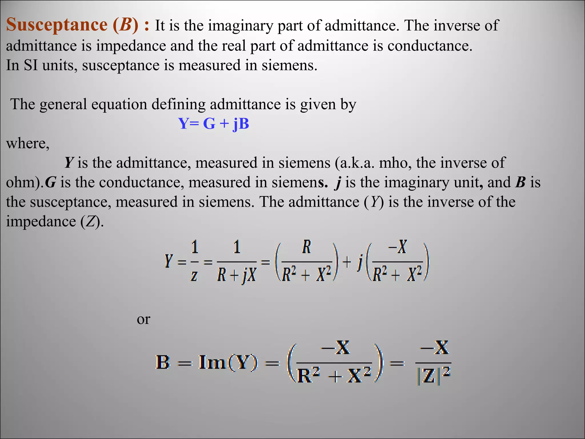 Susceptance (B) : It is the imaginary part of admittance. The inverse of
admittance is impedance and the real part of admittance is conductance.
In SI units, susceptance is measured in siemens.
The general equation defining admittance is given by
Y= G + jB
where,
Y is the admittance, measured in siemens (a.k.a. mho, the inverse of
ohm).G is the conductance, measured in siemens. j is the imaginary unit, and B is
the susceptance, measured in siemens. The admittance (Y) is the inverse of the
impedance (Z).

or

 