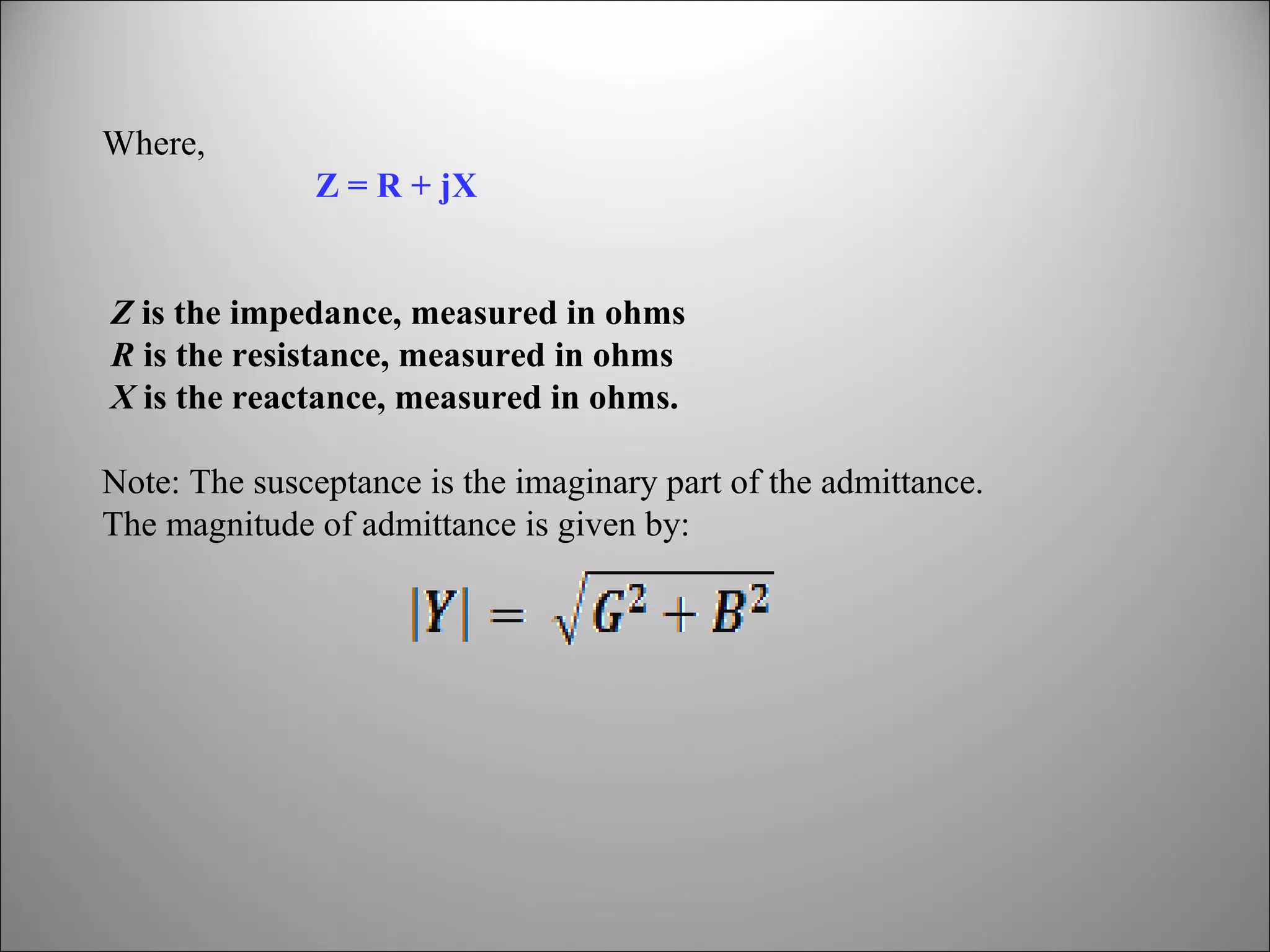 Where,
Z = R + jX
Z is the impedance, measured in ohms
R is the resistance, measured in ohms
X is the reactance, measured in ohms.
Note: The susceptance is the imaginary part of the admittance.
The magnitude of admittance is given by:

 