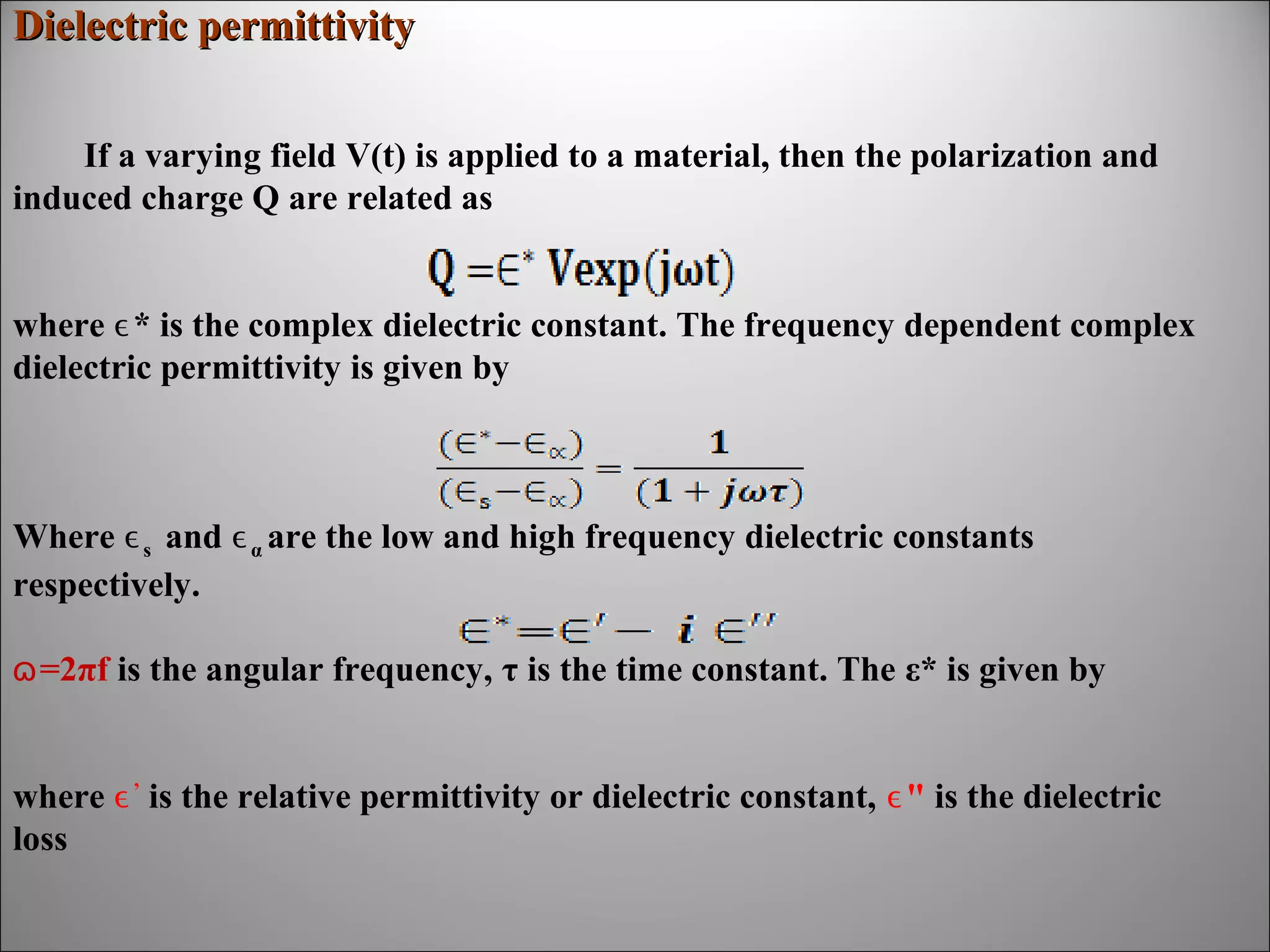 Dielectric permittivity
If a varying field V(t) is applied to a material, then the polarization and
induced charge Q are related as
where ϵ* is the complex dielectric constant. The frequency dependent complex
dielectric permittivity is given by

Where ϵ s and ϵ α are the low and high frequency dielectric constants
respectively.
ɷ =2πf is the angular frequency, τ is the time constant. The ε* is given by
where ϵ ’ is the relative permittivity or dielectric constant, ϵ" is the dielectric
loss

 