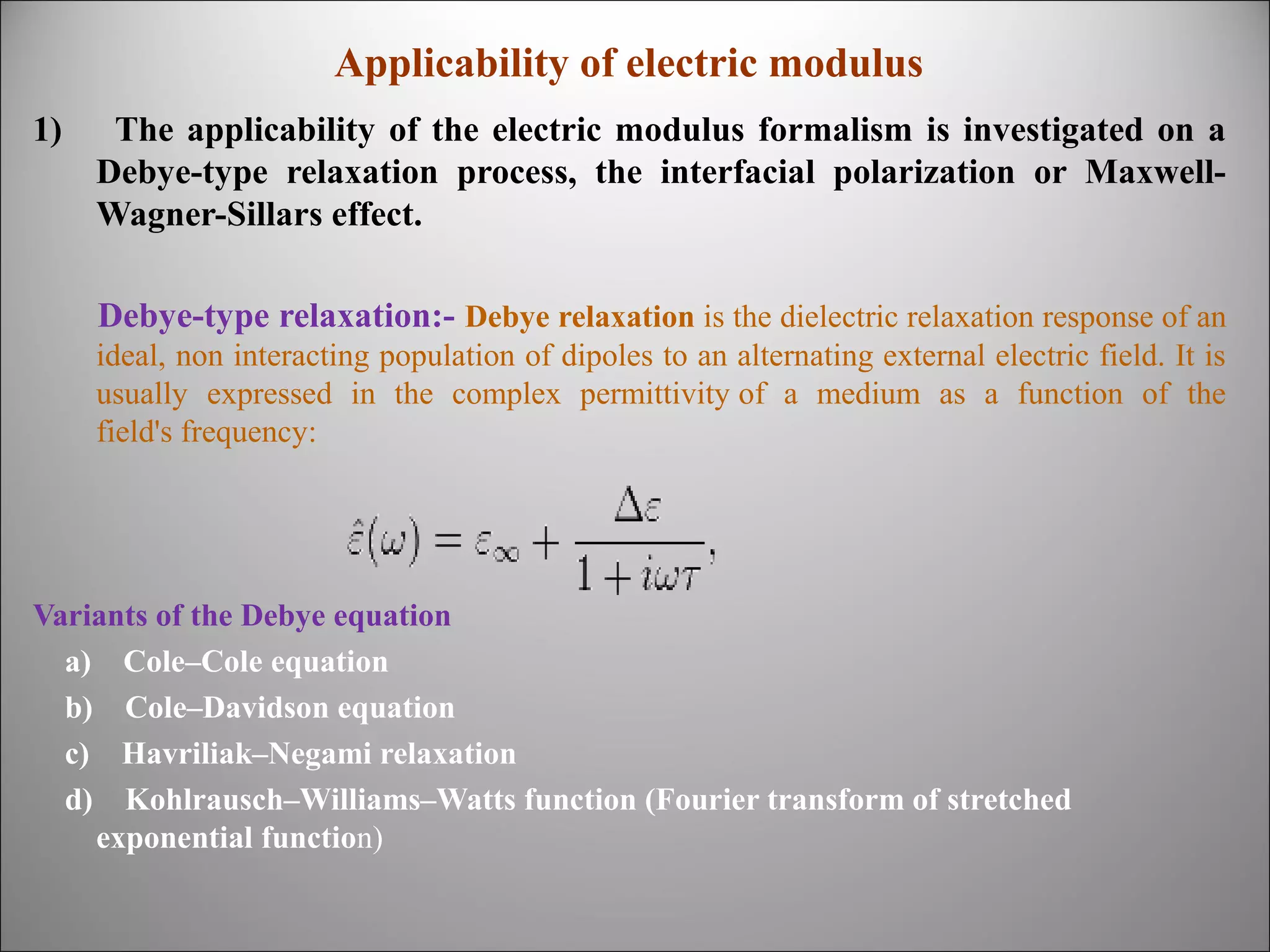Applicability of electric modulus
1)

The applicability of the electric modulus formalism is investigated on a
Debye-type relaxation process, the interfacial polarization or MaxwellWagner-Sillars effect.
Debye-type relaxation:- Debye relaxation is the dielectric relaxation response of an
ideal, non interacting population of dipoles to an alternating external electric field. It is
usually expressed in the complex permittivity of a medium as a function of the
field's frequency:

Variants of the Debye equation
a) Cole–Cole equation
b) Cole–Davidson equation
c) Havriliak–Negami relaxation
d) Kohlrausch–Williams–Watts function (Fourier transform of stretched
exponential function)

 