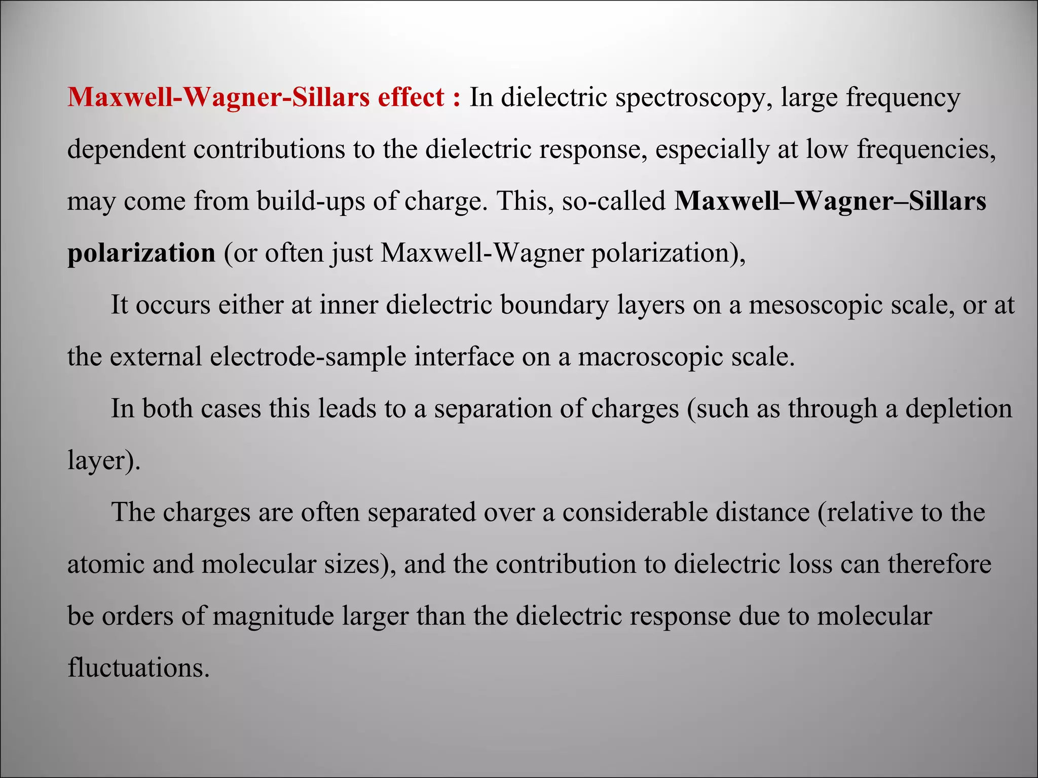Maxwell-Wagner-Sillars effect : In dielectric spectroscopy, large frequency
dependent contributions to the dielectric response, especially at low frequencies,
may come from build-ups of charge. This, so-called Maxwell–Wagner–Sillars
polarization (or often just Maxwell-Wagner polarization),
It occurs either at inner dielectric boundary layers on a mesoscopic scale, or at
the external electrode-sample interface on a macroscopic scale.
In both cases this leads to a separation of charges (such as through a depletion
layer).
The charges are often separated over a considerable distance (relative to the
atomic and molecular sizes), and the contribution to dielectric loss can therefore
be orders of magnitude larger than the dielectric response due to molecular
fluctuations.

 