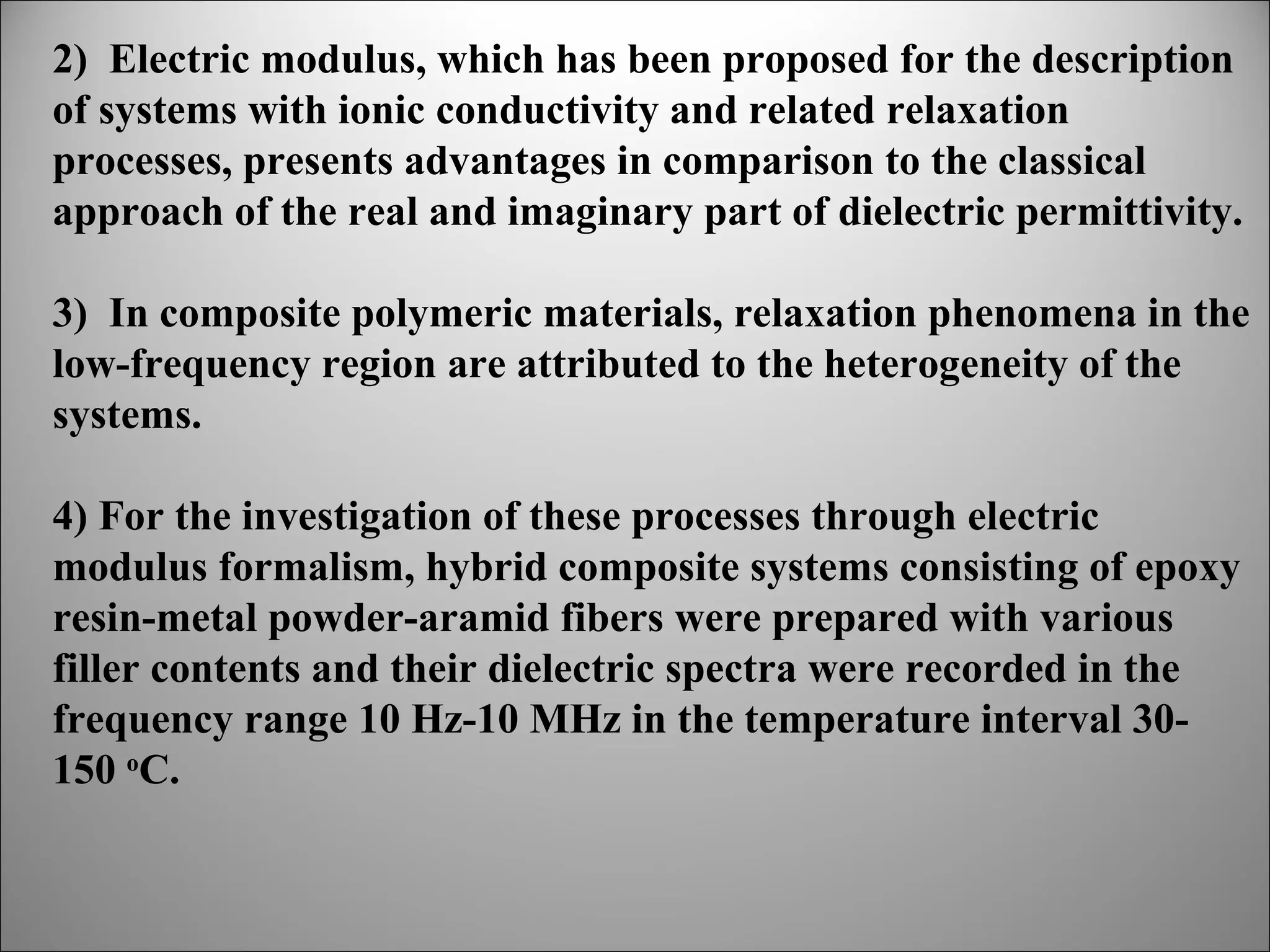 2) Electric modulus, which has been proposed for the description
of systems with ionic conductivity and related relaxation
processes, presents advantages in comparison to the classical
approach of the real and imaginary part of dielectric permittivity.
3) In composite polymeric materials, relaxation phenomena in the
low-frequency region are attributed to the heterogeneity of the
systems.
4) For the investigation of these processes through electric
modulus formalism, hybrid composite systems consisting of epoxy
resin-metal powder-aramid fibers were prepared with various
filler contents and their dielectric spectra were recorded in the
frequency range 10 Hz-10 MHz in the temperature interval 30150 oC.

 