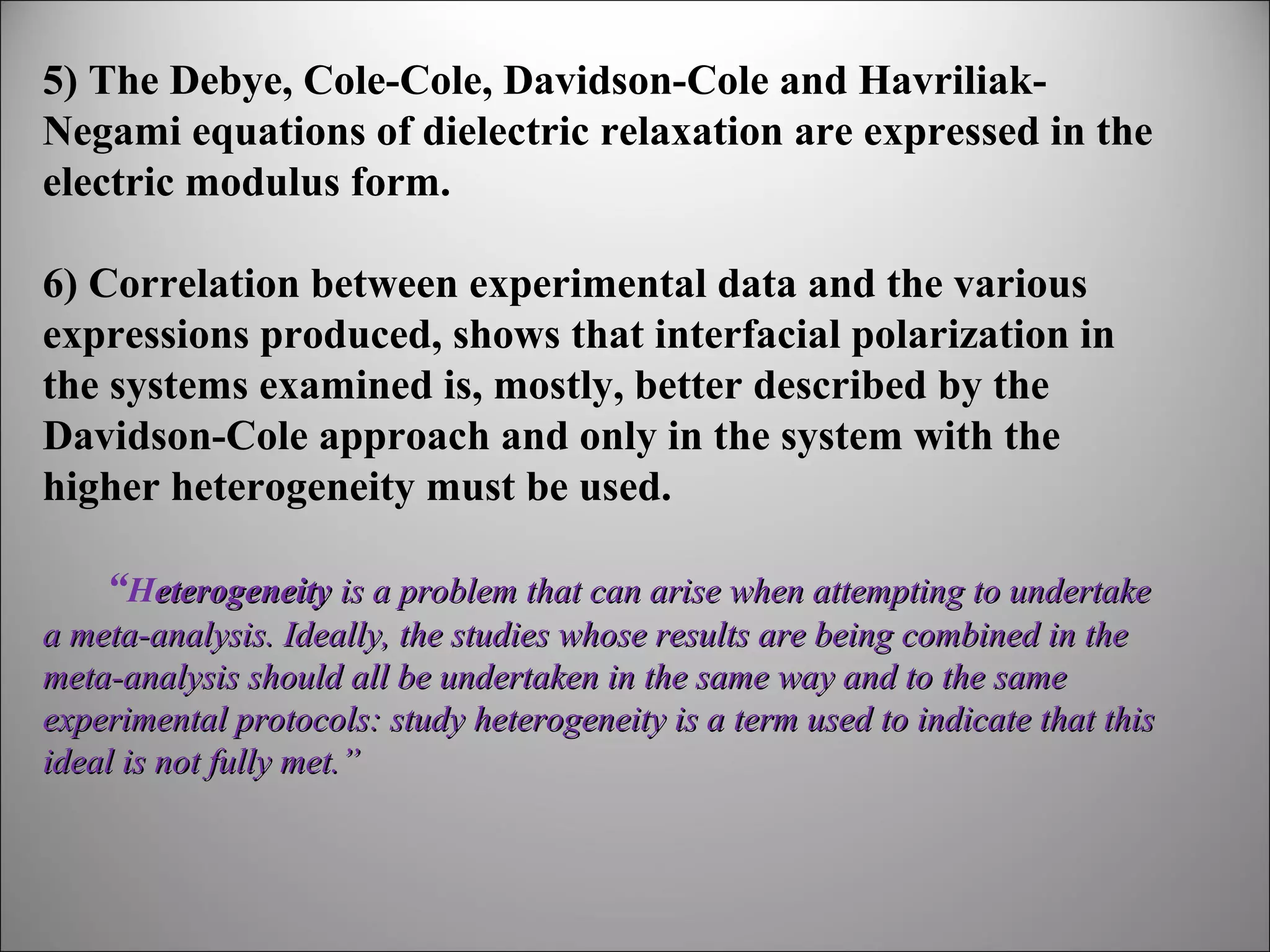 5) The Debye, Cole-Cole, Davidson-Cole and HavriliakNegami equations of dielectric relaxation are expressed in the
electric modulus form.
6) Correlation between experimental data and the various
expressions produced, shows that interfacial polarization in
the systems examined is, mostly, better described by the
Davidson-Cole approach and only in the system with the
higher heterogeneity must be used.
“Heterogeneity is a problem that can arise when attempting to undertake 
a meta-analysis. Ideally, the studies whose results are being combined in the 
meta-analysis should all be undertaken in the same way and to the same 
experimental protocols: study heterogeneity is a term used to indicate that this 
ideal is not fully met.”

 