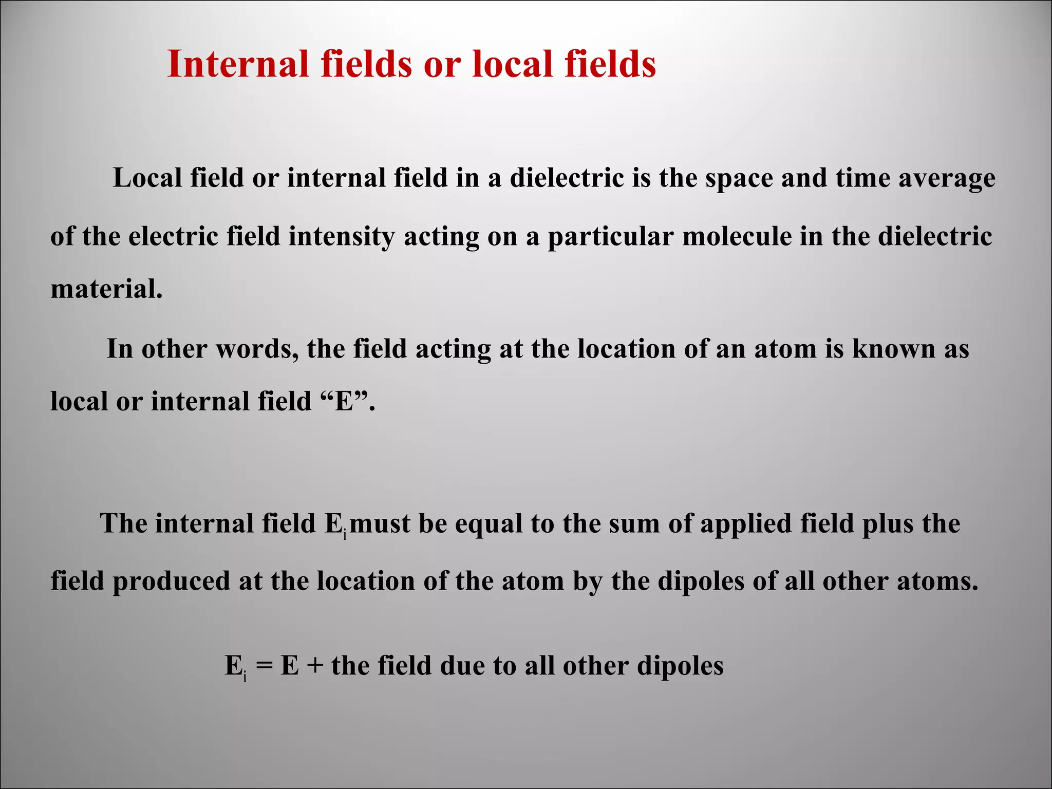 Internal fields or local fields
Local field or internal field in a dielectric is the space and time average
of the electric field intensity acting on a particular molecule in the dielectric
material.
In other words, the field acting at the location of an atom is known as
local or internal field “E”.

The internal field Ei must be equal to the sum of applied field plus the
field produced at the location of the atom by the dipoles of all other atoms.
Ei = E + the field due to all other dipoles

 