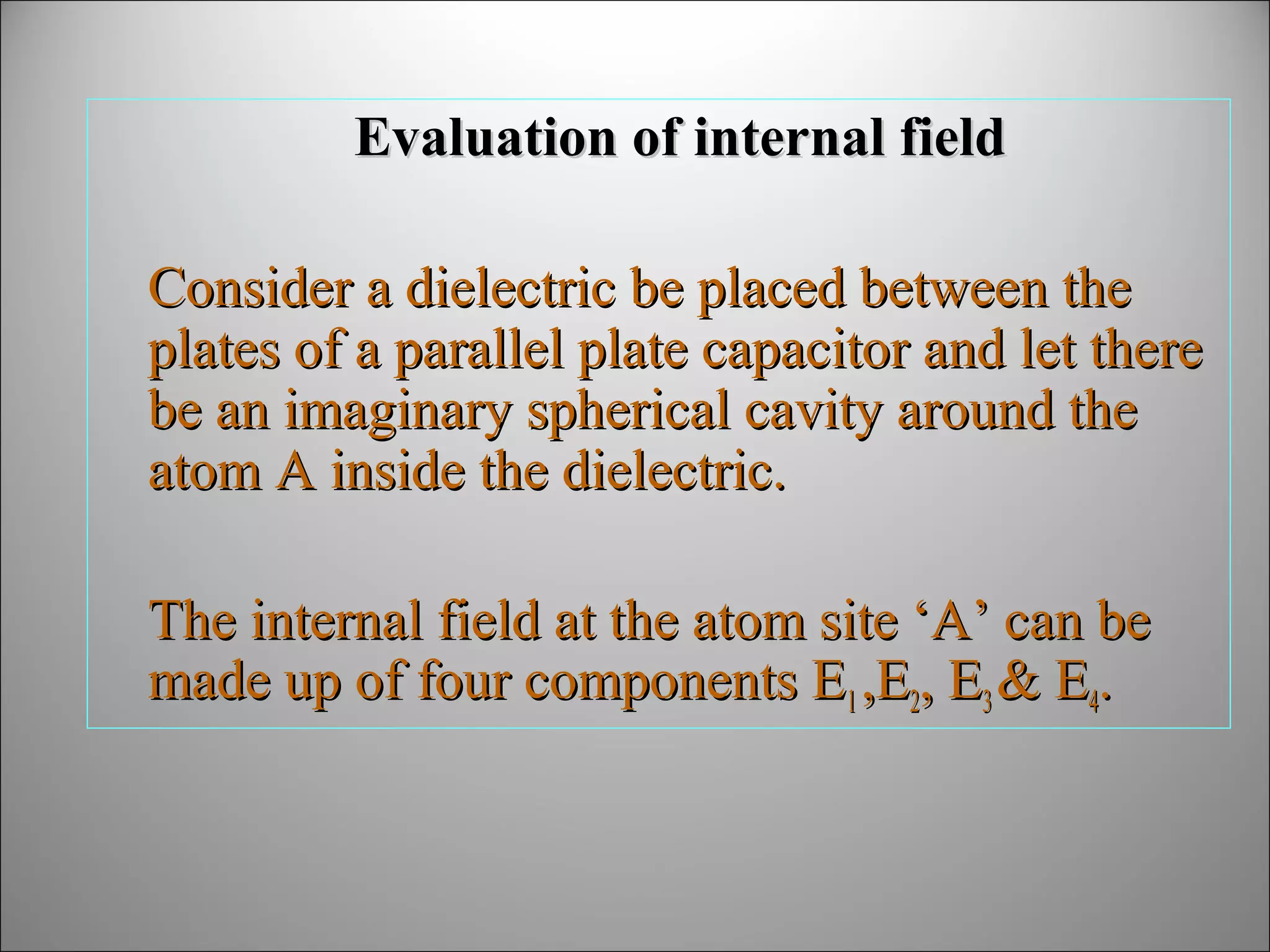 Evaluation of internal field
Consider a dielectric be placed between the
plates of a parallel plate capacitor and let there
be an imaginary spherical cavity around the
atom A inside the dielectric.
The internal field at the atom site ‘A’ can be
made up of four components E1 ,E2, E3 & E4.

 