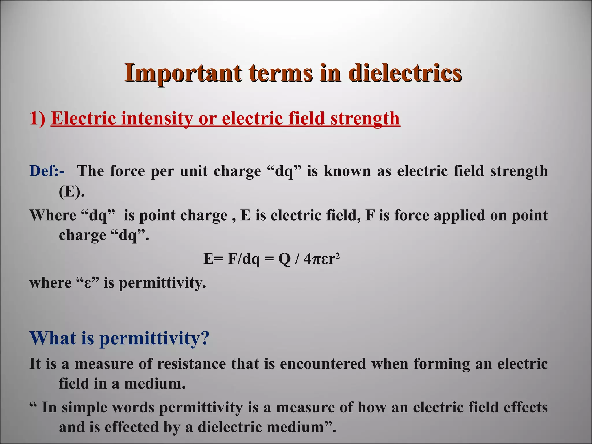 Important terms in dielectrics
1) Electric intensity or electric field strength
Def:- The force per unit charge “dq” is known as electric field strength
(E).
Where “dq” is point charge , E is electric field, F is force applied on point
charge “dq”.
E= F/dq = Q / 4πεr2
where “ε” is permittivity.

What is permittivity?
It is a measure of resistance that is encountered when forming an electric
field in a medium.
“ In simple words permittivity is a measure of how an electric field effects
and is effected by a dielectric medium”.

 