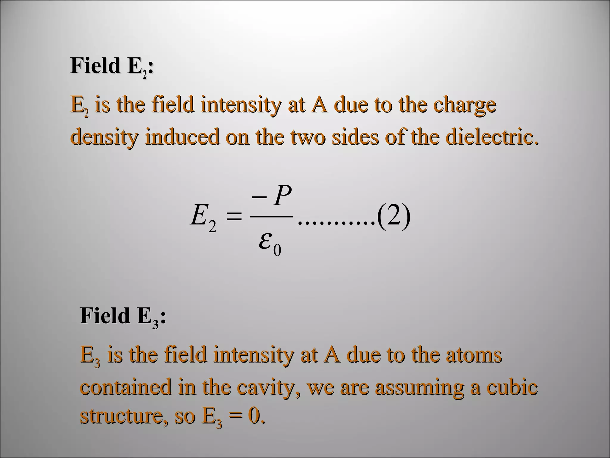 Field E2:
E2 is the field intensity at A due to the charge
density induced on the two sides of the dielectric.

−P
E2 =
...........(2)
ε0
Field E3:
E3 is the field intensity at A due to the atoms
contained in the cavity, we are assuming a cubic
structure, so E3 = 0.

 