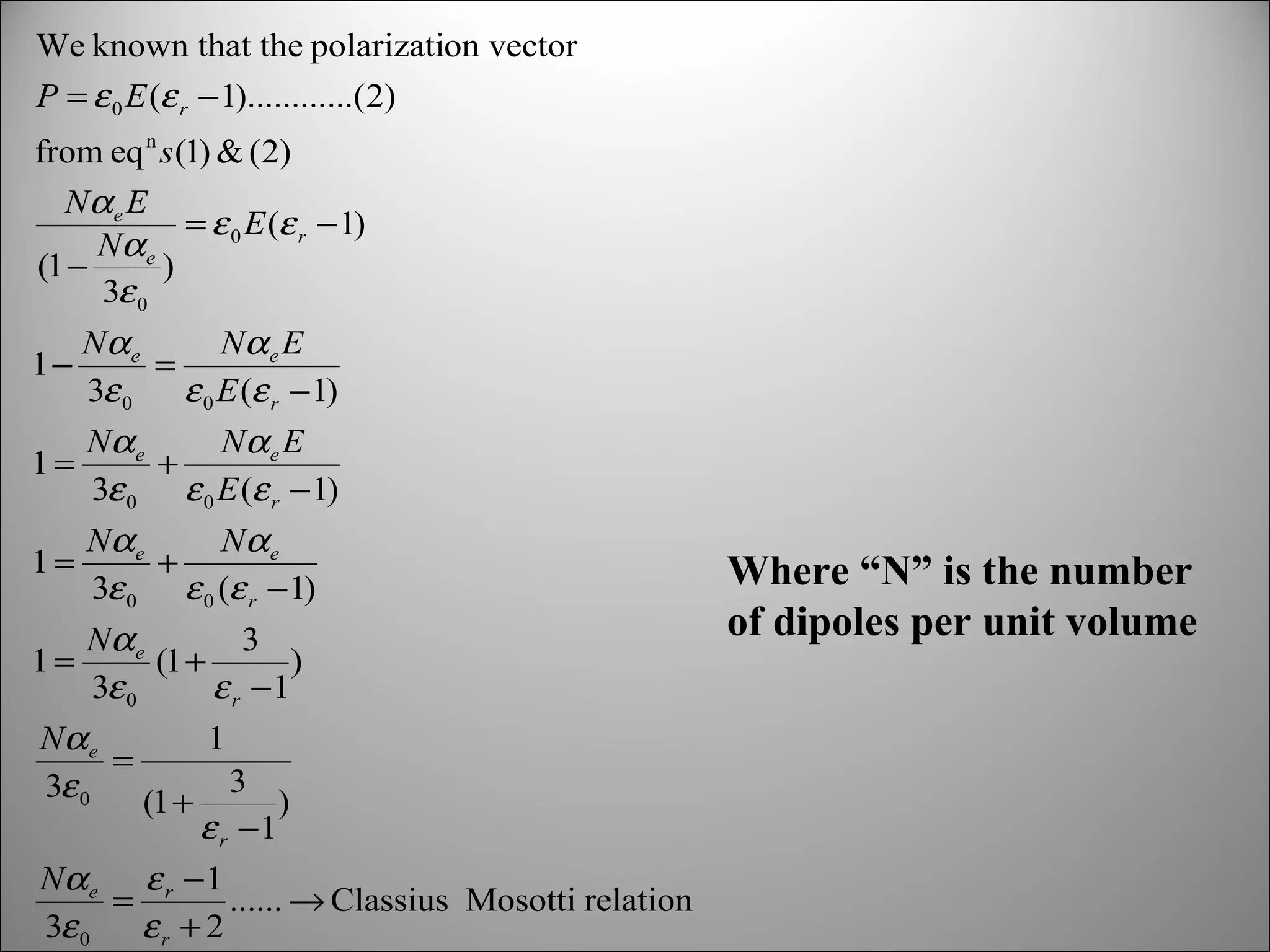 We known that the polarization vector
P = ε 0 E (ε r − 1)............(2)
from eq n s (1) & (2)
Nα e E
= ε 0 E (ε r − 1)
Nα e
(1 −
)
3ε 0
1−

Nα e
Nα e E
=
3ε 0
ε 0 E (ε r −1)

1=

Nα e
Nα e E
+
3ε 0 ε 0 E (ε r − 1)

1=

Nα e
Nα e
+
3ε 0 ε 0 (ε r − 1)

1=

Nα e
3
(1 +
)
3ε 0
ε r −1

Nα e
1
=
3
3ε 0
(1 +
)
ε r −1
Nα e ε r − 1
=
...... → Classius Mosotti relation
3ε 0
εr + 2

Where “N” is the number
of dipoles per unit volume

 