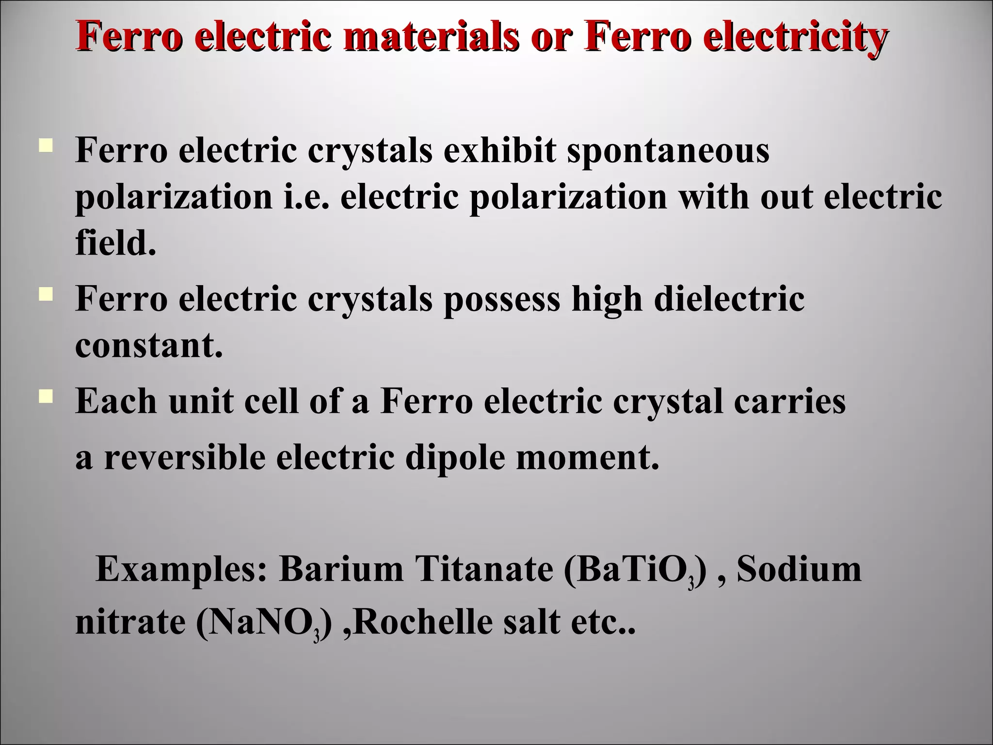 Ferro electric materials or Ferro electricity






Ferro electric crystals exhibit spontaneous
polarization i.e. electric polarization with out electric
field.
Ferro electric crystals possess high dielectric
constant.
Each unit cell of a Ferro electric crystal carries
a reversible electric dipole moment.
Examples: Barium Titanate (BaTiO3) , Sodium
nitrate (NaNO3) ,Rochelle salt etc..

 